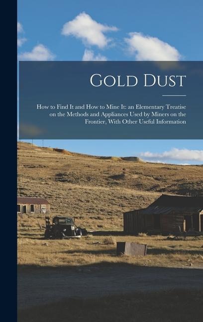 Gold Dust: How to Find it and How to Mine it: an Elementary Treatise on the Methods and Appliances Used by Miners on the Frontier - Anonymous