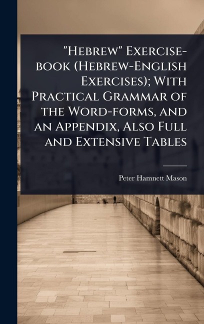 "Hebrew" Exercise-book (Hebrew-English Exercises); With Practical Grammar of the Word-forms, and an Appendix, Also Full and Extensive Tables - Peter Hamnett Mason