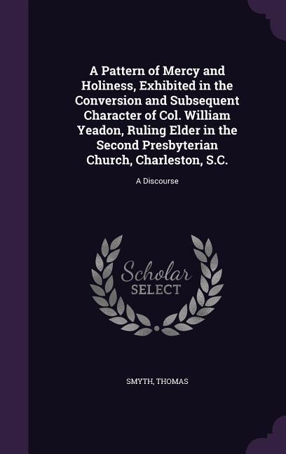A  Pattern of Mercy and Holiness, Exhibited in the Conversion and Subsequent Character of Col. William Yeadon, Ruling Elder in the Second Presbyteria - Smyth Thomas