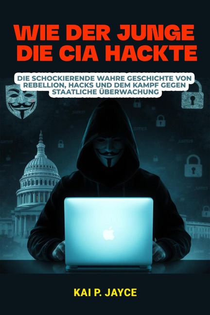 Wie der Junge die CIA Hackte:  Die schockierende Wahre Geschichte von Rebellion, Hacks und dem Kampf Gegen Staatliche Überwachung - Kai P. Jayce