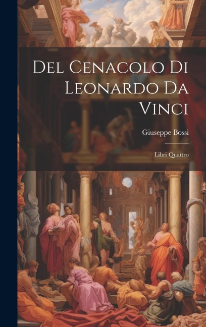 Del Cenacolo di Leonardo da Vinci: Libri quattro - Giuseppe Bossi