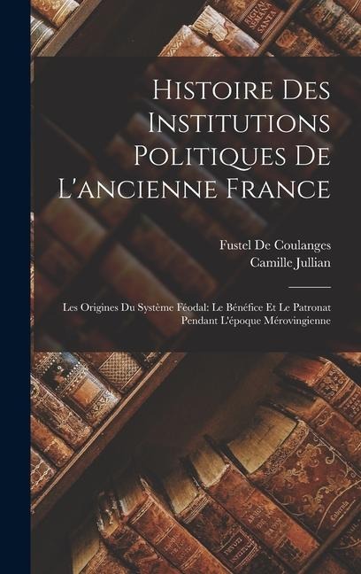 Histoire Des Institutions Politiques De L'ancienne France: Les Origines Du Système Féodal: Le Bénéfice Et Le Patronat Pendant L'époque Mérovingienne - Fustel De Coulanges, Camille Jullian