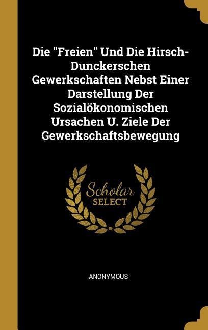 Die Freien Und Die Hirsch-Dunckerschen Gewerkschaften Nebst Einer Darstellung Der Sozialökonomischen Ursachen U. Ziele Der Gewerkschaftsbewegung - Anonymous