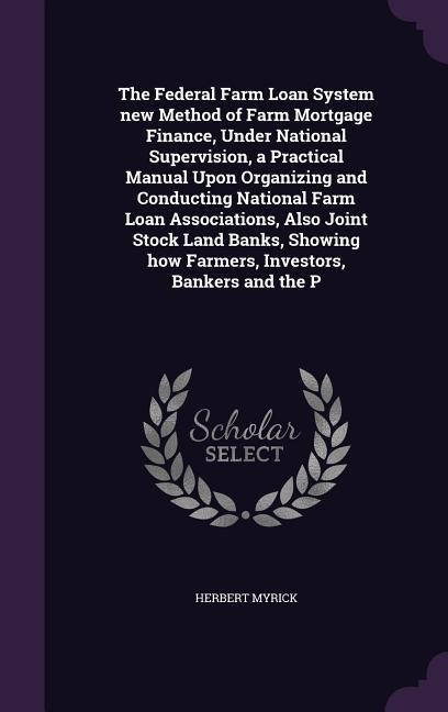 The Federal Farm Loan System new Method of Farm Mortgage Finance, Under National Supervision, a Practical Manual Upon Organizing and Conducting National Farm Loan Associations, Also Joint Stock Land Banks, Showing how Farmers, Investors, Bankers and the P - Herbert Myrick