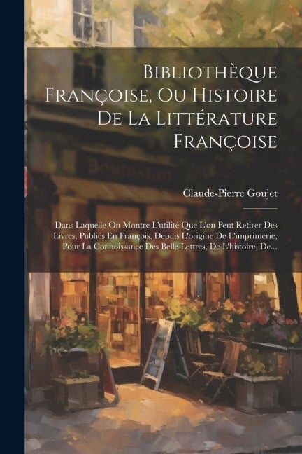 Bibliothèque Françoise, Ou Histoire De La Littérature Françoise: Dans Laquelle On Montre L'utilité Que L'on Peut Retirer Des Livres, Publiés En Franço - Claude-Pierre Goujet