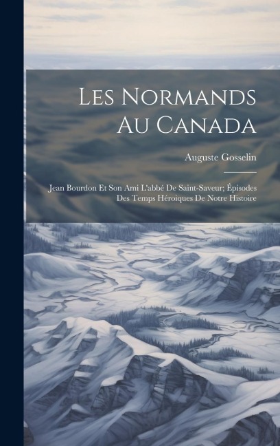 Les Normands Au Canada: Jean Bourdon Et Son Ami L'abbé De Saint-Saveur; Épisodes Des Temps Héroiques De Notre Histoire - Auguste Gosselin