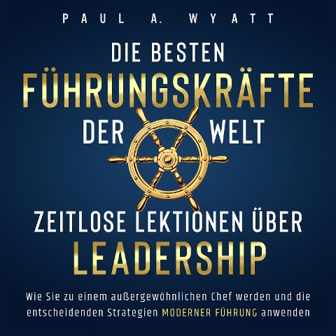 Die besten Führungskräfte der Welt ¿ Zeitlose Lektionen über Leadership: Wie Sie zu einem außergewöhnlichen Chef werden und die entscheidenden Strategien moderner Führung anwenden - Paul A. Wyatt