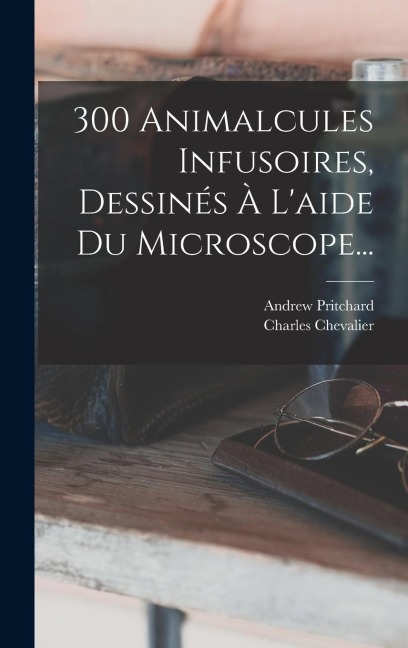300 Animalcules Infusoires, Dessinés À L'aide Du Microscope... - Andrew Pritchard, Charles Chevalier