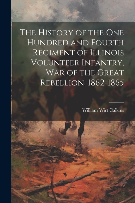 The History of the One Hundred and Fourth Regiment of Illinois Volunteer Infantry, war of the Great Rebellion, 1862-1865 - William Wirt Calkins