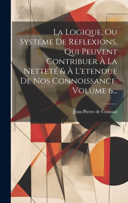 La Logique, Ou Systeme De Reflexions, Qui Peuvent Contribuer À La Netteté & À L'etendue De Nos Connoissance, Volume 6... - Jean-Pierre De Crousaz