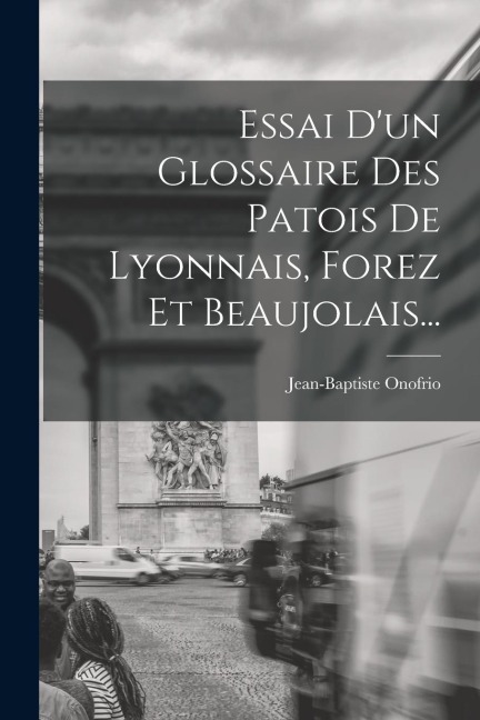 Essai D'un Glossaire Des Patois De Lyonnais, Forez Et Beaujolais... - Jean-Baptiste Onofrio