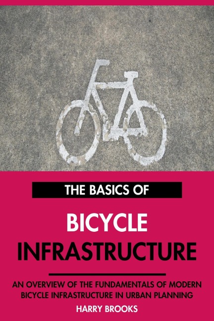 The Basics of Modern Bicycle Infrastructure: An Overview of the Fundamentals of Bicycle Infrastructure in Urban Planning. - Harry Brooks