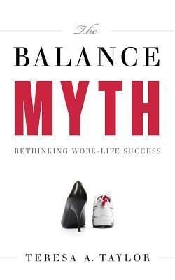 The Balance Myth: Rethinking Work-Life Success - Teresa A. Taylor
