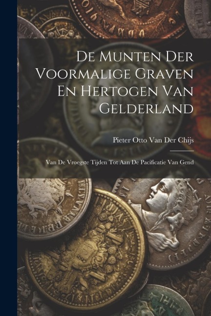 De Munten Der Voormalige Graven En Hertogen Van Gelderland: Van De Vroegste Tijden Tot Aan De Pacificatie Van Gend - Pieter Otto van der Chijs