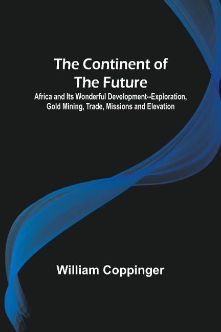The Continent of the Future; Africa and Its Wonderful Development--Exploration, Gold Mining, Trade, Missions and Elevation - William Coppinger
