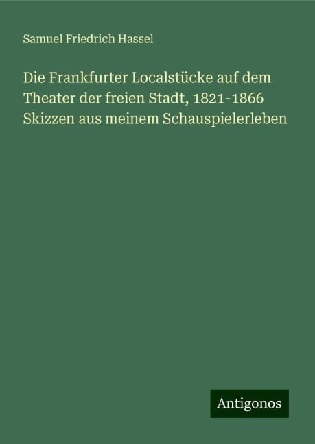 Die Frankfurter Localstücke auf dem Theater der freien Stadt, 1821-1866 Skizzen aus meinem Schauspielerleben - Samuel Friedrich Hassel