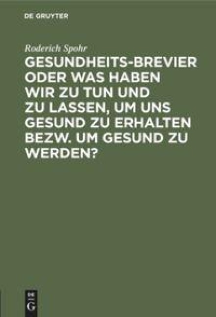 Gesundheits-Brevier oder was haben wir zu tun und zu lassen, um uns gesund zu erhalten bezw. um gesund zu werden? - Roderich Spohr