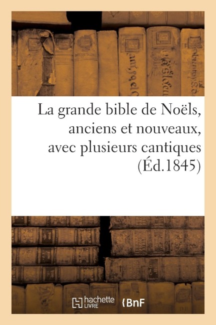 La Grande Bible de Noëls, Anciens Et Nouveaux, Avec Plusieurs Cantiques (Éd.1845) - Sans Auteur
