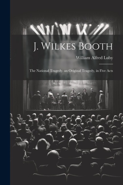 J. Wilkes Booth: The National Tragedy. an Original Tragedy, in Five Acts - Luby William Alfred
