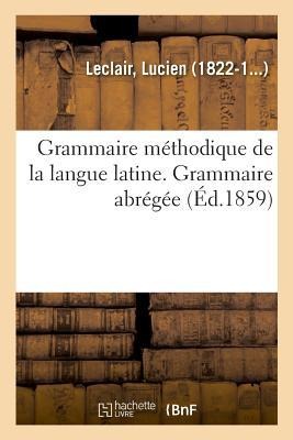 Grammaire Méthodique de la Langue Latine, Ramenée Aux Principes Les Plus Simples. Grammaire Abrégée - Lucien Leclair