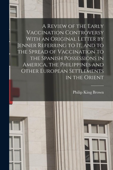 A Review of the Early Vaccination Controversy With an Original Letter by Jenner Referring to it, and to the Spread of Vaccination to the Spanish Posse - Philip King Brown