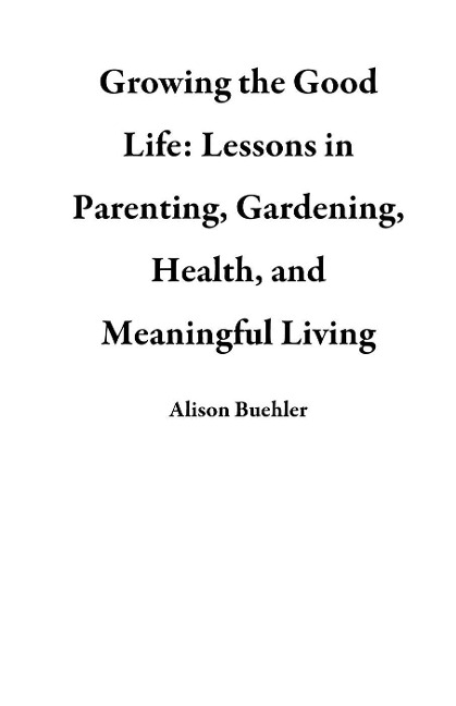 Growing the Good Life: Lessons in Parenting, Gardening, Health, and Meaningful Living - Alison Buehler