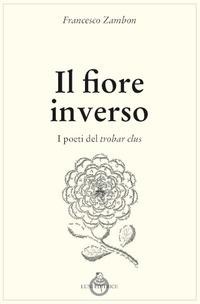 Il fiore inverso. I poeti del trobar clus - Francesco Zambon