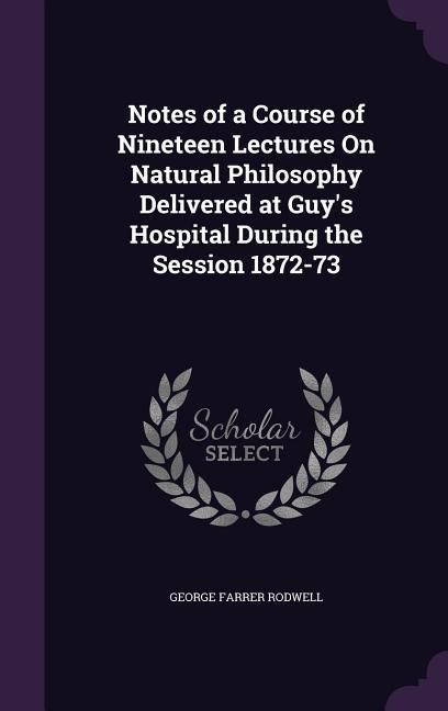 Notes of a Course of Nineteen Lectures On Natural Philosophy Delivered at Guy's Hospital During the Session 1872-73 - George Farrer Rodwell