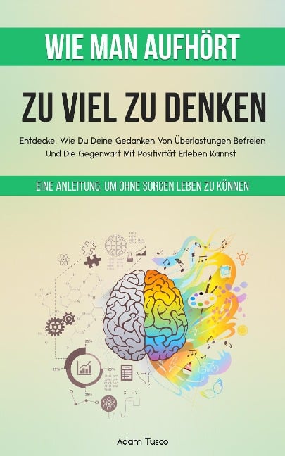 Wie Man Aufhört, Zu Viel Zu Denken: Eine Anleitung, Um Ohne Sorgen Leben Zu Können. Entdecke, Wie Du Deine Gedanken Von Überlastungen Befreien Und Die Gegenwart Mit Positivität Erleben Kannst - Adam Tusco