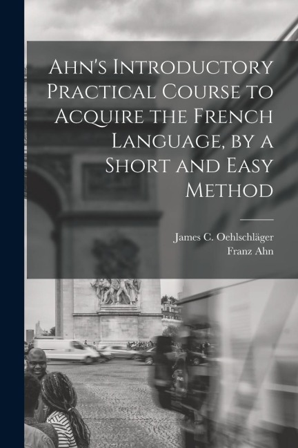 Ahn's Introductory Practical Course to Acquire the French Language, by a Short and Easy Method - Franz Ahn, James C. Oehlschläger