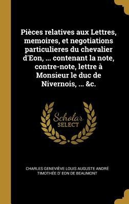 Pièces relatives aux Lettres, memoires, et negotiations particulieres du chevalier d'Eon, ... contenant la note, contre-note, lettre à Monsieur le duc de Nivernois, ... &c. - Charles Geneviève Loui Eon de Beaumont