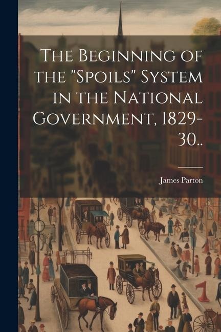 The Beginning of the "spoils" System in the National Government, 1829-30.. - James Parton