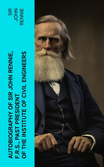 Autobiography of Sir John Rennie, F.R.S., Past President of the Institute of Civil Engineers - John Rennie
