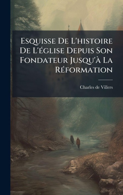 Esquisse De L'histoire De L'Ã(c)glise Depuis Son Fondateur Jusqu'Ã La RÃ(c)formation - Charles De Villers
