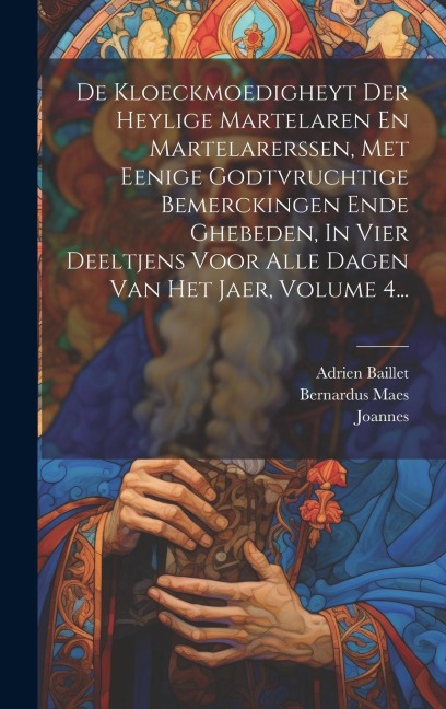 De Kloeckmoedigheyt Der Heylige Martelaren En Martelarerssen, Met Eenige Godtvruchtige Bemerckingen Ende Ghebeden, In Vier Deeltjens Voor Alle Dagen Van Het Jaer, Volume 4... - Adrien Baillet, Bernardus Maes, Van Soest