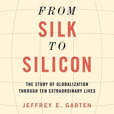 From Silk to Silicon: The Story of Globalization Through Ten Extraordinary Lives - Jeffrey E. Garten