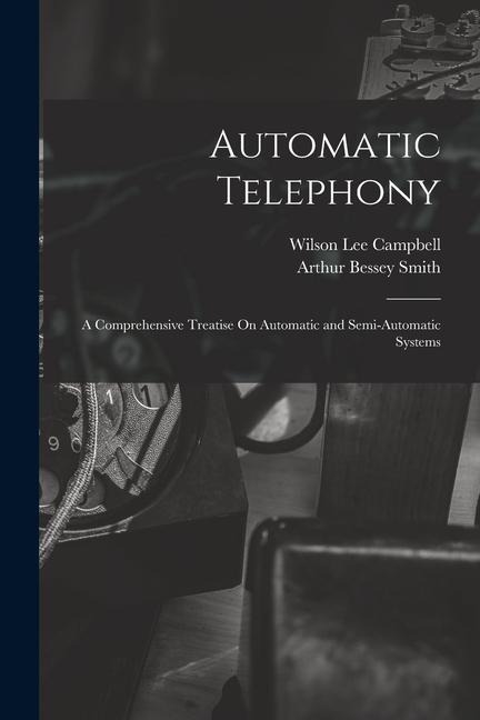 Automatic Telephony: A Comprehensive Treatise On Automatic and Semi-Automatic Systems - Arthur Bessey Smith, Wilson Lee Campbell