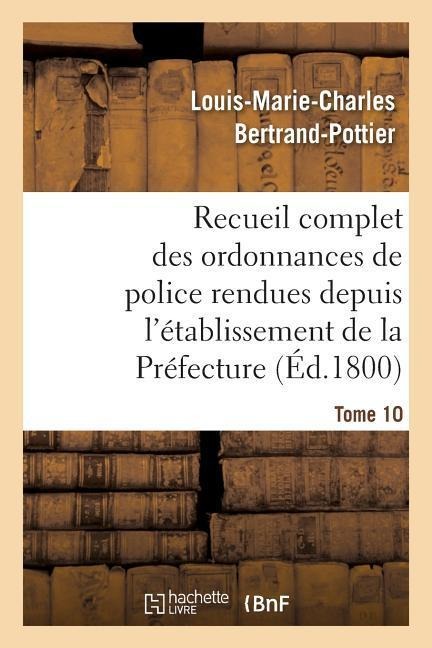 Recueil Complet Des Ordonnances de Police Rendues Depuis l'Établissement de la Préfecture. Tome 10 - Louis-Marie-Charles Bertrand-Pottier
