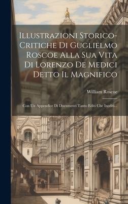 Illustrazioni Storico-critiche Di Guglielmo Roscoe Alla Sua Vita Di Lorenzo De Medici Detto Il Magnifico: Con Un Appendice Di Documenti Tanto Editi Ch - William Roscoe