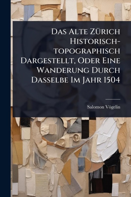 Das Alte ZÃ1/4rich Historisch-topographisch Dargestellt, Oder Eine Wanderung Durch Dasselbe Im Jahr 1504 - Salomon Vögelin