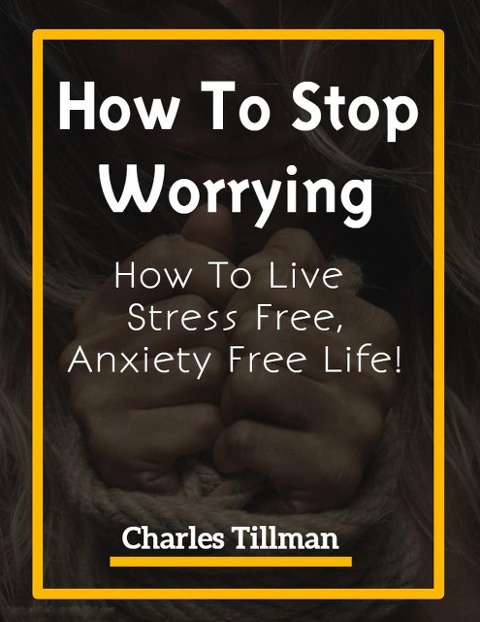How To Stop Worrying - How to Live Stress Free, Anxiety Free Life - Charles Tillman