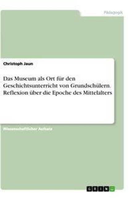 Das Museum als Ort für den Geschichtsunterricht von Grundschülern. Reflexion über die Epoche des Mittelalters - Christoph Jaun