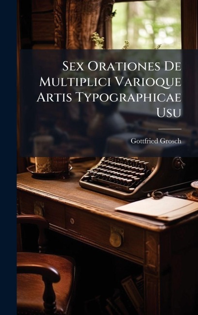 Sex Orationes De Multiplici Varioque Artis Typographicae Usu - Gottfried Grosch