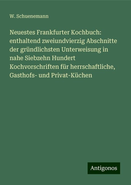 Neuestes Frankfurter Kochbuch: enthaltend zweiundvierzig Abschnitte der gründlichsten Unterweisung in nahe Siebzehn Hundert Kochvorschriften für herrschaftliche, Gasthofs- und Privat-Küchen - W. Schuenemann