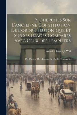 Recherches Sur L'ancienne Constitution De L'ordre Teutonique Et Sur Ses Usages Comparés Avec Ceux Des Templiers: Par L'auteur De L'histoire De L'ordre - Wilhelm Eugen J. Wal