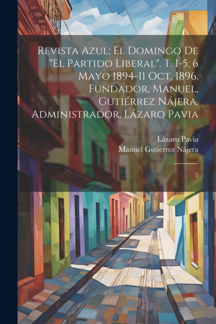 Revista azul; el domingo de "El Partido Liberal". t. 1-5; 6 mayo 1894-11 oct. 1896. Fundador, Manuel, Gutiérrez Nájera. Administrador, Lázaro Pavia - Manuel Gutiérrez Nájera, Lázaro Pavia