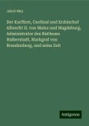 Der Kurfürst, Cardinal und Erzbischof Albrecht II. von Mainz und Magdeburg, Administrator des Bisthums Halberstadt, Markgraf von Brandenburg, und seine Zeit - Jakob May
