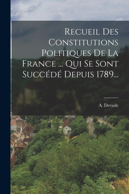 Recueil Des Constitutions Politiques De La France ... Qui Se Sont Succédé Depuis 1789... - A. Devade