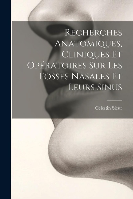 Recherches Anatomiques, Cliniques Et Opératoires Sur Les Fosses Nasales Et Leurs Sinus - Célestin Sieur