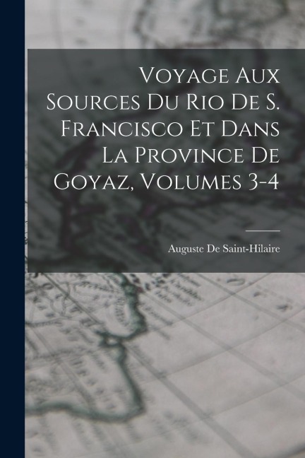 Voyage Aux Sources Du Rio De S. Francisco Et Dans La Province De Goyaz, Volumes 3-4 - Auguste De Saint-Hilaire
